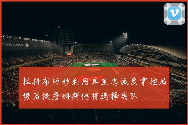 拉科布巧妙利用库里忠诚度掌控局势若换詹姆斯他将选择离队