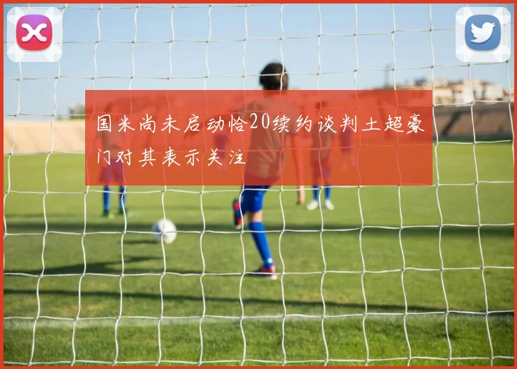 国米尚未启动恰20续约谈判土超豪门对其表示关注