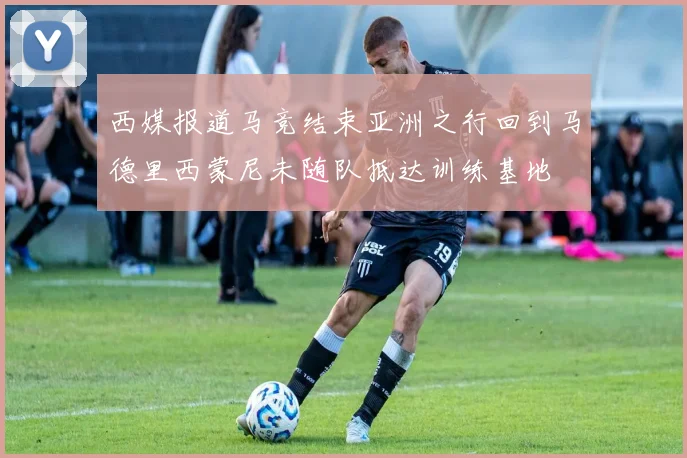 西媒报道马竞结束亚洲之行回到马德里西蒙尼未随队抵达训练基地