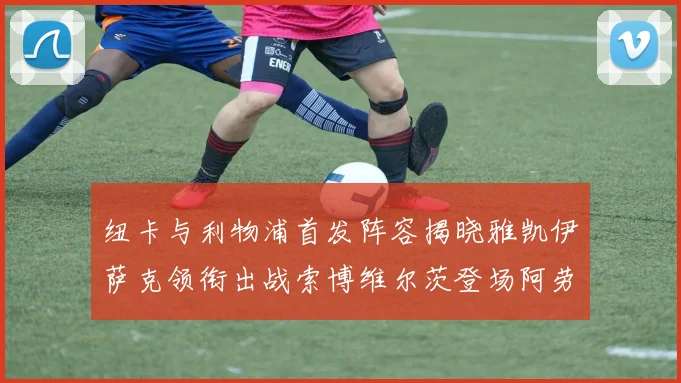 纽卡与利物浦首发阵容揭晓雅凯伊萨克领衔出战索博维尔茨登场阿劳霍待命替补