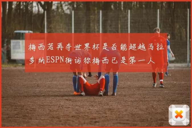 梅西若再夺世界杯是否能超越马拉多纳ESPN街访称梅西已是第一人