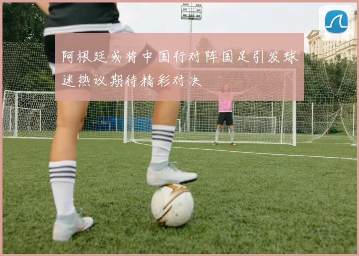 阿根廷或将中国行对阵国足引发球迷热议期待精彩对决