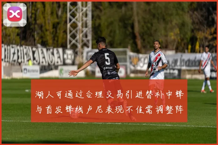 湖人可通过合理交易引进替补中锋与首发锋线卢尼表现不佳需调整阵容