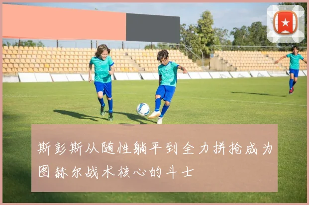 斯彭斯从随性躺平到全力拼抢成为图赫尔战术核心的斗士