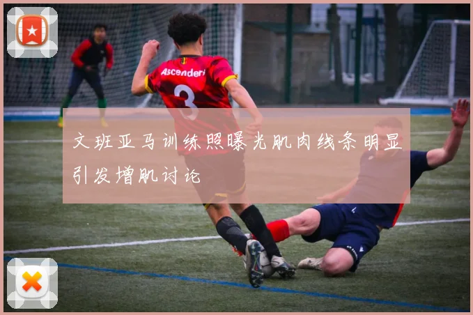 文班亚马训练照曝光肌肉线条明显引发增肌讨论