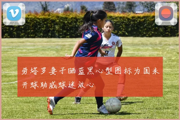 劳塔罗妻子晒蓝黑心型图标为国米开球助威球迷放心