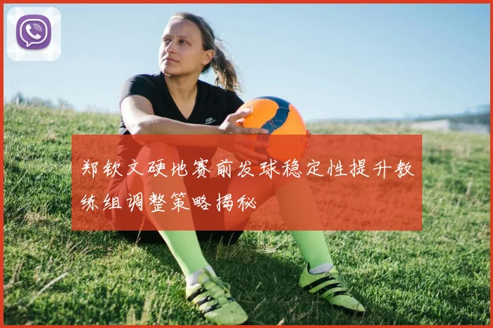 郑钦文硬地赛前发球稳定性提升教练组调整策略揭秘